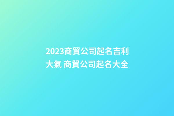 2023商貿公司起名吉利大氣 商貿公司起名大全-第1張-公司起名-玄機派